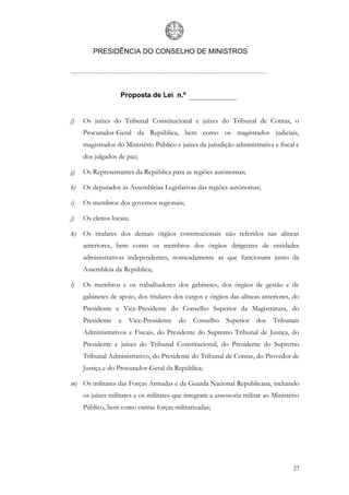 PRESIDÊNCIA DO CONSELHO DE MINISTROS




                   Proposta de Lei n.º


f)   Os juízes do Tribunal Constitucional e juízes do Tribunal de Contas, o
     Procurador-Geral da República, bem como os magistrados judiciais,
     magistrados do Ministério Público e juízes da jurisdição administrativa e fiscal e
     dos julgados de paz;

g)   Os Representantes da República para as regiões autónomas;

h)   Os deputados às Assembleias Legislativas das regiões autónomas;

i)   Os membros dos governos regionais;

j)   Os eleitos locais;

k) Os titulares dos demais órgãos constitucionais não referidos nas alíneas
     anteriores, bem como os membros dos órgãos dirigentes de entidades
     administrativas independentes, nomeadamente as que funcionam junto da
     Assembleia da República;

l)   Os membros e os trabalhadores dos gabinetes, dos órgãos de gestão e de
     gabinetes de apoio, dos titulares dos cargos e órgãos das alíneas anteriores, do
     Presidente e Vice-Presidente do Conselho Superior da Magistratura, do
     Presidente    e      Vice-Presidente   do   Conselho   Superior   dos   Tribunais
     Administrativos e Fiscais, do Presidente do Supremo Tribunal de Justiça, do
     Presidente e juízes do Tribunal Constitucional, do Presidente do Supremo
     Tribunal Administrativo, do Presidente do Tribunal de Contas, do Provedor de
     Justiça e do Procurador-Geral da República;

m) Os militares das Forças Armadas e da Guarda Nacional Republicana, incluindo
     os juízes militares e os militares que integram a assessoria militar ao Ministério
     Público, bem como outras forças militarizadas;




                                                                                    27
 