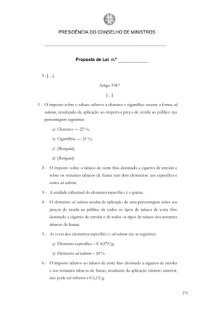 PRESIDÊNCIA DO CONSELHO DE MINISTROS




                         Proposta de Lei n.º


  5 - […].

                                    Artigo 104.º

                                          […]

1 - O imposto sobre o tabaco relativo a charutos e cigarrilhas reveste a forma ad
   valorem, resultando da aplicação ao respetivo preço de venda ao público nas
   percentagens seguintes:

        a) Charutos — 25 %;

        b) Cigarrilhas — 25 %;

        c) [Revogada];

        d) [Revogada].

  2 - O imposto sobre o tabaco de corte fino destinado a cigarros de enrolar e
      sobre os restantes tabacos de fumar tem dois elementos: um específico e
      outro ad valorem.

  3 - A unidade tributável do elemento específico é o grama.

  4 - O elemento ad valorem resulta da aplicação de uma percentagem única aos
      preços de venda ao público de todos os tipos de tabaco de corte fino
      destinado a cigarros de enrolar e de todos os tipos de tabaco dos restantes
      tabacos de fumar.

  5 - As taxas dos elementos específico e ad valorem são as seguintes:

        a) Elemento específico – € 0,075/g;

        b) Elemento ad valorem – 20 %.

  6 - O imposto relativo ao tabaco de corte fino destinado a cigarros de enrolar
      e aos restantes tabacos de fumar, resultante da aplicação número anterior,
      não pode ser inferior a € 0,12/g.


                                                                                    273
 