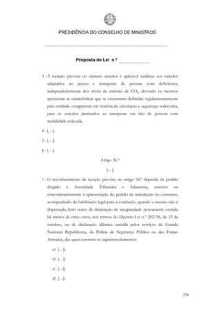 PRESIDÊNCIA DO CONSELHO DE MINISTROS




                     Proposta de Lei n.º


3 - A isenção prevista no número anterior é aplicável também aos veículos
   adaptados ao acesso e         transporte    de   pessoas com    deficiência,
   independentemente dos níveis de emissão de CO2, devendo os mesmos
   apresentar as caraterísticas que se encontram definidas regulamentarmente
   pela entidade competente em matéria de circulação e segurança rodoviária,
   para os veículos destinados ao transporte em táxi de pessoas com
   mobilidade reduzida.

4 - […].

5 - […].

6 - […].

                                 Artigo 56.º

                                     […]

1 - O reconhecimento da isenção prevista no artigo 54.º depende de pedido
   dirigido     à   Autoridade   Tributária    e    Aduaneira,   anterior   ou
   concomitantemente à apresentação do pedido de introdução no consumo,
   acompanhado da habilitação legal para a condução, quando a mesma não é
   dispensada, bem como de declaração de incapacidade permanente emitida
   há menos de cinco anos, nos termos do Decreto-Lei n.º 202/96, de 23 de
   outubro, ou de declaração idêntica emitida pelos serviços da Guarda
   Nacional Republicana, da Polícia de Segurança Pública ou das Forças
   Armadas, das quais constem os seguintes elementos:

      a) […];

      b) […];

      c) […];

      d) […].


                                                                                  279
 