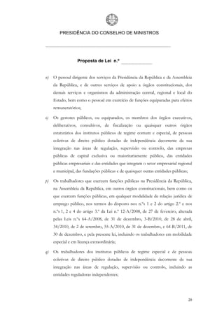 PRESIDÊNCIA DO CONSELHO DE MINISTROS




                   Proposta de Lei n.º


n)   O pessoal dirigente dos serviços da Presidência da República e da Assembleia
     da República, e de outros serviços de apoio a órgãos constitucionais, dos
     demais serviços e organismos da administração central, regional e local do
     Estado, bem como o pessoal em exercício de funções equiparadas para efeitos
     remuneratórios;

o)   Os gestores públicos, ou equiparados, os membros dos órgãos executivos,
     deliberativos, consultivos, de fiscalização ou quaisquer outros órgãos
     estatutários dos institutos públicos de regime comum e especial, de pessoas
     coletivas de direito público dotadas de independência decorrente da sua
     integração nas áreas de regulação, supervisão ou controlo, das empresas
     públicas de capital exclusiva ou maioritariamente público, das entidades
     públicas empresariais e das entidades que integram o setor empresarial regional
     e municipal, das fundações públicas e de quaisquer outras entidades públicas;

p)   Os trabalhadores que exercem funções públicas na Presidência da República,
     na Assembleia da República, em outros órgãos constitucionais, bem como os
     que exercem funções públicas, em qualquer modalidade de relação jurídica de
     emprego público, nos termos do disposto nos n.ºs 1 e 2 do artigo 2.º e nos
     n.ºs 1, 2 e 4 do artigo 3.º da Lei n.º 12-A/2008, de 27 de fevereiro, alterada
     pelas Leis n.ºs 64-A/2008, de 31 de dezembro, 3-B/2010, de 28 de abril,
     34/2010, de 2 de setembro, 55-A/2010, de 31 de dezembro, e 64-B/2011, de
     30 de dezembro, e pela presente lei, incluindo os trabalhadores em mobilidade
     especial e em licença extraordinária;

q)   Os trabalhadores dos institutos públicos de regime especial e de pessoas
     coletivas de direito público dotadas de independência decorrente da sua
     integração nas áreas de regulação, supervisão ou controlo, incluindo as
     entidades reguladoras independentes;




                                                                                     28
 