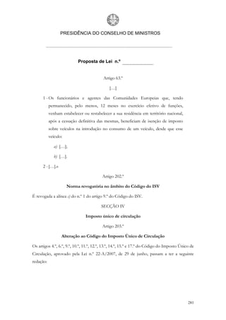 PRESIDÊNCIA DO CONSELHO DE MINISTROS




                           Proposta de Lei n.º


                                          Artigo 63.º

                                              […]

      1 - Os funcionários e agentes das Comunidades Europeias que, tendo
           permanecido, pelo menos, 12 meses no exercício efetivo de funções,
           venham estabelecer ou restabelecer a sua residência em território nacional,
           após a cessação definitiva das mesmas, beneficiam de isenção de imposto
           sobre veículos na introdução no consumo de um veículo, desde que esse
           veículo:

              a) […];

              b) […].

      2 - […].»

                                          Artigo 202.º

                      Norma revogatória no âmbito do Código do ISV

É revogada a alínea c) do n.º 1 do artigo 9.º do Código do ISV.

                                         SECÇÃO IV

                                Imposto único de circulação

                                          Artigo 203.º

                  Alteração ao Código do Imposto Único de Circulação

Os artigos 4.º, 6.º, 9.º, 10.º, 11.º, 12.º, 13.º, 14.º, 15.º e 17.º do Código do Imposto Único de
Circulação, aprovado pela Lei n.º 22-A/2007, de 29 de junho, passam a ter a seguinte
redação:




                                                                                             281
 