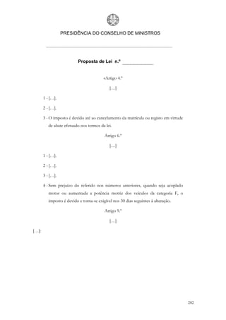 PRESIDÊNCIA DO CONSELHO DE MINISTROS




                           Proposta de Lei n.º


                                          «Artigo 4.º

                                             […]

       1 - […].

       2 - […].

       3 - O imposto é devido até ao cancelamento da matrícula ou registo em virtude
          de abate efetuado nos termos da lei.

                                          Artigo 6.º

                                             […]

       1 - […].

       2 - […].

       3 - […].

       4 - Sem prejuízo do referido nos números anteriores, quando seja acoplado
          motor ou aumentada a potência motriz dos veículos da categoria F, o
          imposto é devido e torna-se exigível nos 30 dias seguintes à alteração.

                                          Artigo 9.º

                                             […]

[…]:




                                                                                       282
 