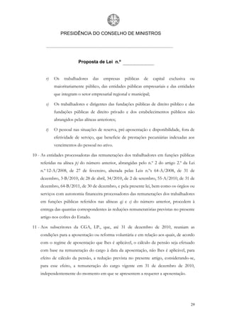 PRESIDÊNCIA DO CONSELHO DE MINISTROS




                          Proposta de Lei n.º


       r)   Os    trabalhadores    das   empresas   públicas   de    capital   exclusiva   ou
            maioritariamente público, das entidades públicas empresariais e das entidades
            que integram o setor empresarial regional e municipal;

       s)   Os trabalhadores e dirigentes das fundações públicas de direito público e das
            fundações públicas de direito privado e dos estabelecimentos públicos não
            abrangidos pelas alíneas anteriores;

       t)   O pessoal nas situações de reserva, pré-aposentação e disponibilidade, fora de
            efetividade de serviço, que beneficie de prestações pecuniárias indexadas aos
            vencimentos do pessoal no ativo.

10 - As entidades processadoras das remunerações dos trabalhadores em funções públicas
    referidas na alínea p) do número anterior, abrangidas pelo n.º 2 do artigo 2.º da Lei
    n.º 12-A/2008, de 27 de fevereiro, alterada pelas Leis n.ºs 64-A/2008, de 31 de
    dezembro, 3-B/2010, de 28 de abril, 34/2010, de 2 de setembro, 55-A/2010, de 31 de
    dezembro, 64-B/2011, de 30 de dezembro, e pela presente lei, bem como os órgãos ou
    serviços com autonomia financeira processadores das remunerações dos trabalhadores
    em funções públicas referidos nas alíneas q) e s) do número anterior, procedem à
    entrega das quantias correspondentes às reduções remuneratórias previstas no presente
    artigo nos cofres do Estado.

11 - Aos subscritores da CGA, I.P., que, até 31 de dezembro de 2010, reuniam as
    condições para a aposentação ou reforma voluntária e em relação aos quais, de acordo
    com o regime de aposentação que lhes é aplicável, o cálculo da pensão seja efetuado
    com base na remuneração do cargo à data da aposentação, não lhes é aplicável, para
    efeito de cálculo da pensão, a redução prevista no presente artigo, considerando-se,
    para esse efeito, a remuneração do cargo vigente em 31 de dezembro de 2010,
    independentemente do momento em que se apresentem a requerer a aposentação.




                                                                                           29
 