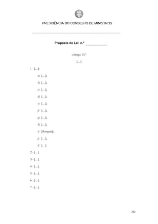 PRESIDÊNCIA DO CONSELHO DE MINISTROS




                       Proposta de Lei n.º


                                  «Artigo 13.º

                                     […]

1 - […]:

      a) […];

      b) […];

      c) […];

      d) […];

      e) […];

      f) […];

      g) […];

      h) […];

      i) [Revogada];

      j) […];

      l) […].

2 - […].

3 - […].

4 - […].

5 - […].

6 - […].

7 - […].




                                                  292
 