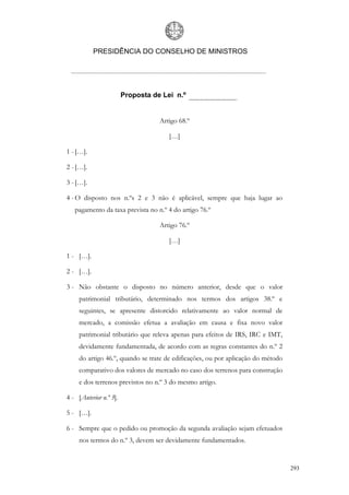 PRESIDÊNCIA DO CONSELHO DE MINISTROS




                        Proposta de Lei n.º


                                   Artigo 68.º

                                      […]

1 - […].

2 - […].

3 - […].

4 - O disposto nos n.ºs 2 e 3 não é aplicável, sempre que haja lugar ao
   pagamento da taxa prevista no n.º 4 do artigo 76.º

                                   Artigo 76.º

                                      […]

1 - […].

2 - […].

3 - Não obstante o disposto no número anterior, desde que o valor
     patrimonial tributário, determinado nos termos dos artigos 38.º e
     seguintes, se apresente distorcido relativamente ao valor normal de
     mercado, a comissão efetua a avaliação em causa e fixa novo valor
     patrimonial tributário que releva apenas para efeitos de IRS, IRC e IMT,
     devidamente fundamentada, de acordo com as regras constantes do n.º 2
     do artigo 46.º, quando se trate de edificações, ou por aplicação do método
     comparativo dos valores de mercado no caso dos terrenos para construção
     e dos terrenos previstos no n.º 3 do mesmo artigo.

4 - [Anterior n.º 3].

5 - […].

6 - Sempre que o pedido ou promoção da segunda avaliação sejam efetuados
     nos termos do n.º 3, devem ser devidamente fundamentados.


                                                                                  293
 