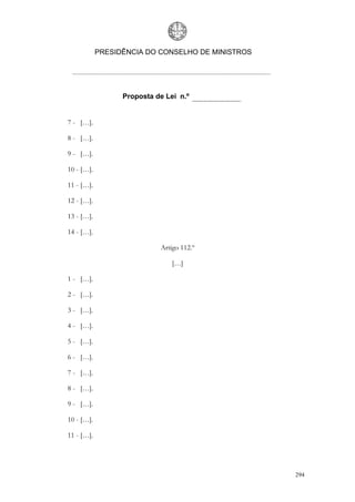 PRESIDÊNCIA DO CONSELHO DE MINISTROS




                  Proposta de Lei n.º


7 - […].

8 - […].

9 - […].

10 - […].

11 - […].

12 - […].

13 - […].

14 - […].

                            Artigo 112.º

                                […]

1 - […].

2 - […].

3 - […].

4 - […].

5 - […].

6 - […].

7 - […].

8 - […].

9 - […].

10 - […].

11 - […].




                                                   294
 