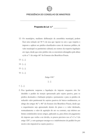 PRESIDÊNCIA DO CONSELHO DE MINISTROS




                   Proposta de Lei n.º




12 - Os municípios, mediante deliberação da assembleia municipal, podem
    fixar uma redução até 50 % da taxa que vigorar no ano a que respeita o
    imposto a aplicar aos prédios classificados como de interesse público, de
    valor municipal ou património cultural, nos termos da respetiva legislação
    em vigor, desde que estes prédios não se encontrem abrangidos pela alínea
    n) do n.º 1 do artigo 44.º do Estatuto dos Benefícios Fiscais.

13 - […].

14 - […].

15 - […].

16 - […].

                                 Artigo 118.º

                                      […]

1 - […].

2 - Fica igualmente suspensa a liquidação do imposto enquanto não for
   decidido o pedido de isenção apresentado pelo sujeito passivo, para os
   prédios destinados a habitação própria e permanente e para os prédios de
   reduzido valor patrimonial de sujeitos passivos de baixos rendimentos, ao
   abrigo dos artigos 46.º e 48.º do Estatuto dos Benefícios Fiscais, desde que
   o requerimento seja apresentado dentro do prazo e o valor declarado,
   nomeadamente o valor de aquisição do ato ou contrato, seja inferior aos
   limites estabelecidos nesses artigos, aplicando-se, para efeitos do pagamento
   do imposto que venha a ser devido, os prazos previstos nos n.ºs 2 a 5 do
   artigo 120.º, e sem quaisquer encargos se o indeferimento do pedido for por
   motivo não imputável ao sujeito passivo.»



                                                                                   295
 
