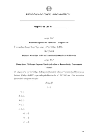 PRESIDÊNCIA DO CONSELHO DE MINISTROS




                          Proposta de Lei n.º




                                       Artigo 205.º

                   Norma revogatória no âmbito do Código do IMI

É revogada a alínea i) do n.º 1 do artigo 13.º do Código do IMI.

                                       SECÇÃO II

          Imposto Municipal sobre as Transmissões Onerosas de Imóveis

                                       Artigo 206.º

  Alteração ao Código do Imposto Municipal sobre as Transmissões Onerosas de
                                         Imóveis

Os artigos 2.º e 12.º do Código do Imposto Municipal sobre as Transmissões Onerosas de
Imóveis (Código do IMT), aprovado pelo Decreto-Lei n.º 287/2003, de 12 de novembro,
passam a ter a seguinte redação:

                                        «Artigo 2.º

                                            […]

      1 - […].

      2 - […].

      3 - […].

      4 - […].

      5 - […]:

            a) […];

            b) […];

            c) […];



                                                                                   296
 