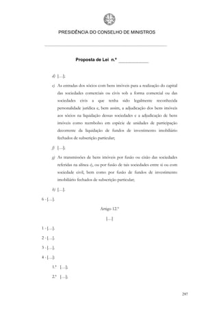 PRESIDÊNCIA DO CONSELHO DE MINISTROS




                     Proposta de Lei n.º


      d) […];

      e) As entradas dos sócios com bens imóveis para a realização do capital
           das sociedades comerciais ou civis sob a forma comercial ou das
           sociedades civis a      que    tenha   sido   legalmente   reconhecida
           personalidade jurídica e, bem assim, a adjudicação dos bens imóveis
           aos sócios na liquidação dessas sociedades e a adjudicação de bens
           imóveis como reembolso em espécie de unidades de participação
           decorrente da liquidação de fundos de investimento imobiliário
           fechados de subscrição particular;

      f) […];

      g) As transmissões de bens imóveis por fusão ou cisão das sociedades
           referidas na alínea e), ou por fusão de tais sociedades entre si ou com
           sociedade civil, bem como por fusão de fundos de investimento
           imobiliário fechados de subscrição particular;

      h) […].

6 - […].

                                    Artigo 12.º

                                         […]

1 - […].

2 - […].

3 - […].

4 - […]:

      1.ª […];

      2.ª […];


                                                                                     297
 
