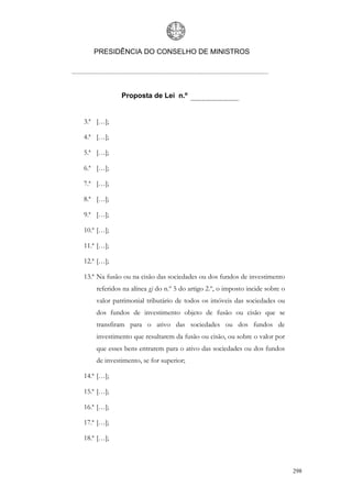 PRESIDÊNCIA DO CONSELHO DE MINISTROS




             Proposta de Lei n.º


3.ª […];

4.ª […];

5.ª […];

6.ª […];

7.ª […];

8.ª […];

9.ª […];

10.ª […];

11.ª […];

12.ª […];

13.ª Na fusão ou na cisão das sociedades ou dos fundos de investimento
    referidos na alínea g) do n.º 5 do artigo 2.º, o imposto incide sobre o
    valor patrimonial tributário de todos os imóveis das sociedades ou
    dos fundos de investimento objeto de fusão ou cisão que se
    transfiram para o ativo das sociedades ou dos fundos de
    investimento que resultarem da fusão ou cisão, ou sobre o valor por
    que esses bens entrarem para o ativo das sociedades ou dos fundos
    de investimento, se for superior;

14.ª […];

15.ª […];

16.ª […];

17.ª […];

18.ª […];



                                                                              298
 