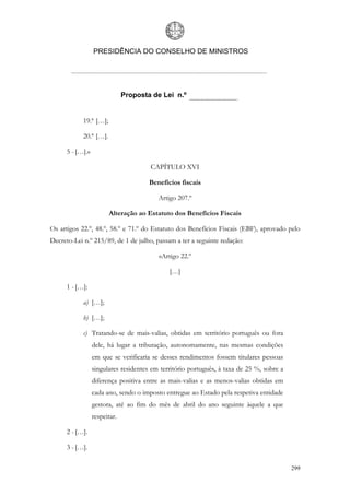 PRESIDÊNCIA DO CONSELHO DE MINISTROS




                               Proposta de Lei n.º


            19.ª […];

            20.ª […].

      5 - […].»

                                       CAPÍTULO XVI

                                       Benefícios fiscais

                                          Artigo 207.º

                        Alteração ao Estatuto dos Benefícios Fiscais

Os artigos 22.º, 48.º, 58.º e 71.º do Estatuto dos Benefícios Fiscais (EBF), aprovado pelo
Decreto-Lei n.º 215/89, de 1 de julho, passam a ter a seguinte redação:

                                          «Artigo 22.º

                                              […]

      1 - […]:

            a) […];

            b) […];

            c) Tratando-se de mais-valias, obtidas em território português ou fora
                  dele, há lugar a tributação, autonomamente, nas mesmas condições
                  em que se verificaria se desses rendimentos fossem titulares pessoas
                  singulares residentes em território português, à taxa de 25 %, sobre a
                  diferença positiva entre as mais-valias e as menos-valias obtidas em
                  cada ano, sendo o imposto entregue ao Estado pela respetiva entidade
                  gestora, até ao fim do mês de abril do ano seguinte àquele a que
                  respeitar.

      2 - […].

      3 - […].

                                                                                           299
 