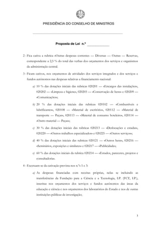 PRESIDÊNCIA DO CONSELHO DE MINISTROS




                            Proposta de Lei n.º


2 - Fica cativa a rubrica «Outras despesas correntes — Diversas — Outras — Reserva»,
   correspondente a 2,5 % do total das verbas dos orçamentos dos serviços e organismos
   da administração central.

3 - Ficam cativos, nos orçamentos de atividades dos serviços integrados e dos serviços e
   fundos autónomos nas despesas relativas a financiamento nacional:

       a) 10 % das dotações iniciais das rubricas 020201 — «Encargos das instalações»,
          020202 — «Limpeza e higiene», 020203 — «Conservação de bens» e 020209 —
          «Comunicações»;

       b) 20 % das dotações iniciais das rubricas 020102 — «Combustíveis e
          lubrificantes», 020108 — «Material de escritório», 020112 — «Material de
          transporte — Peças», 020113 — «Material de consumo hoteleiro», 020114 —
          «Outro material — Peças»;

       c) 30 % das dotações iniciais das rubricas 020213 — «Deslocações e estadas»,
          020220 — «Outros trabalhos especializados» e 020225 — «Outros serviços»;

       d) 40 % das dotações iniciais das rubricas 020121 — «Outros bens», 020216 —
          «Seminários, exposições e similares» e 020217 — «Publicidade»;

       e) 60 % das dotações iniciais da rubrica 020214 — «Estudos, pareceres, projetos e
          consultadoria».

4 - Excetuam-se da cativação prevista nos n.ºs 1 e 3:

       a) As despesas financiadas com receitas próprias, nelas se incluindo as
          transferências da Fundação para a Ciência e a Tecnologia, I.P. (FCT, I.P.),
          inscritas nos orçamentos dos serviços e fundos autónomos das áreas da
          educação e ciência e nos orçamentos dos laboratórios do Estado e nos de outras
          instituições públicas de investigação;




                                                                                       3
 