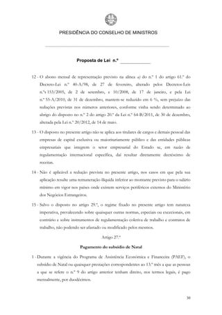 PRESIDÊNCIA DO CONSELHO DE MINISTROS




                          Proposta de Lei n.º


12 - O abono mensal de representação previsto na alínea a) do n.º 1 do artigo 61.º do
    Decreto-Lei n.º 40-A/98, de 27 de fevereiro, alterado pelos Decretos-Leis
    n.ºs 153/2005, de 2 de setembro, e 10/2008, de 17 de janeiro, e pela Lei
    n.º 55-A/2010, de 31 de dezembro, mantem-se reduzido em 6 %, sem prejuízo das
    reduções previstas nos números anteriores, conforme vinha sendo determinado ao
    abrigo do disposto no n.º 2 do artigo 20.º da Lei n.º 64-B/2011, de 30 de dezembro,
    alterada pela Lei n.º 20/2012, de 14 de maio.

13 - O disposto no presente artigo não se aplica aos titulares de cargos e demais pessoal das
    empresas de capital exclusiva ou maioritariamente público e das entidades públicas
    empresariais que integrem o setor empresarial do Estado se, em razão de
    regulamentação internacional específica, daí resultar diretamente decréscimo de
    receitas.

14 - Não é aplicável a redução prevista no presente artigo, nos casos em que pela sua
    aplicação resulte uma remuneração ilíquida inferior ao montante previsto para o salário
    mínimo em vigor nos países onde existem serviços periféricos externos do Ministério
    dos Negócios Estrangeiros.

15 - Salvo o disposto no artigo 29.º, o regime fixado no presente artigo tem natureza
    imperativa, prevalecendo sobre quaisquer outras normas, especiais ou excecionais, em
    contrário e sobre instrumentos de regulamentação coletiva de trabalho e contratos de
    trabalho, não podendo ser afastado ou modificado pelos mesmos.

                                        Artigo 27.º

                            Pagamento do subsídio de Natal

1 - Durante a vigência do Programa de Assistência Económica e Financeira (PAEF), o
   subsídio de Natal ou quaisquer prestações correspondentes ao 13.º mês a que as pessoas
   a que se refere o n.º 9 do artigo anterior tenham direito, nos termos legais, é pago
   mensalmente, por duodécimos.



                                                                                          30
 