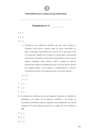 PRESIDÊNCIA DO CONSELHO DE MINISTROS




                      Proposta de Lei n.º


4 - […].

5 - […].

6 - […]:

     a) Tratando-se de rendimentos prediais, que não sejam relativos à
            habitação social sujeita a regimes legais de custos controlados, há
            lugar a tributação, autonomamente, à taxa de 25 %, que incide sobre
            os rendimentos líquidos dos encargos de conservação e manutenção
            efetivamente suportados, devidamente documentados, bem como do
            imposto municipal sobre imóveis, sendo a entrega do imposto
            efetuada pela respetiva entidade gestora até ao fim do mês de abril do
            ano seguinte àquele a que respeitar, e considerando-se o imposto
            eventualmente retido como pagamento por conta deste imposto;

     b) […];

     c) […].

7 - […].

8 - […].

9 - […].

10 - Os titulares de rendimentos, pessoas singulares, respeitantes a unidades de
    participação em fundos de investimento mobiliário e em fundos de
    investimento imobiliário, quando englobem esses rendimentos, têm direito
    a deduzir 50 % dos rendimentos previstos no artigo 40.º-A do Código do
    IRS.

11 - […].

12 - […].

13 - […].

                                                                                     300
 
