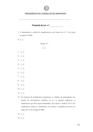 PRESIDÊNCIA DO CONSELHO DE MINISTROS




                   Proposta de Lei n.º


3 - A importância a excluir do englobamento nos termos do n.º 1 não pode
   exceder € 10 000.

4 - […].

                             Artigo 71.º

                                 […]

1 - […].

2 - […].

3 - […].

4 - […].

5 - […].

6 - […].

7 - […].

8 - […].

9 - […].

10 - […].

11 - […].

12 - Os titulares de rendimentos respeitantes a unidades de participação nos
    fundos de investimento referidos no n.º 1, quando englobem os
    rendimentos que lhes sejam distribuídos, têm direito a deduzir 50 % dos
    rendimentos relativos a dividendos, nos termos e condições previstos no
    artigo 40.º-A do Código do IRS.

13 - […].

14 - […].


                                                                               302
 