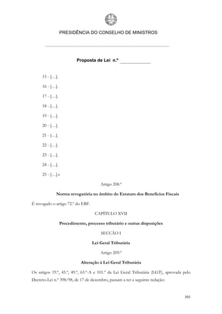 PRESIDÊNCIA DO CONSELHO DE MINISTROS




                          Proposta de Lei n.º


     15 - […].

     16 - […].

     17 - […].

     18 - […].

     19 - […].

     20 - […].

     21 - […].

     22 - […].

     23 - […].

     24 - […].

     25 - […].»

                                       Artigo 208.º

             Norma revogatória no âmbito do Estatuto dos Benefícios Fiscais

É revogado o artigo 72.º do EBF.

                                    CAPÍTULO XVII

                 Procedimento, processo tributário e outras disposições

                                       SECCÃO I

                                   Lei Geral Tributária

                                       Artigo 209.º

                            Alteração à Lei Geral Tributária

Os artigos 19.º, 45.º, 49.º, 63.º-A e 101.º da Lei Geral Tributária (LGT), aprovada pelo
Decreto-Lei n.º 398/98, de 17 de dezembro, passam a ter a seguinte redação:


                                                                                    303
 