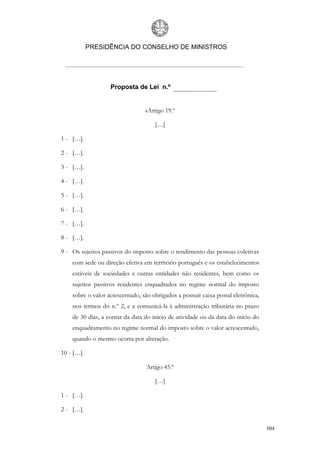 PRESIDÊNCIA DO CONSELHO DE MINISTROS




                   Proposta de Lei n.º


                                 «Artigo 19.º

                                     […]

1 - […].

2 - […].

3 - […].

4 - […].

5 - […].

6 - […].

7 - […].

8 - […].

9 - Os sujeitos passivos do imposto sobre o rendimento das pessoas coletivas
    com sede ou direção efetiva em território português e os estabelecimentos
    estáveis de sociedades e outras entidades não residentes, bem como os
    sujeitos passivos residentes enquadrados no regime normal do imposto
    sobre o valor acrescentado, são obrigados a possuir caixa postal eletrónica,
    nos termos do n.º 2, e a comunicá-la à administração tributária no prazo
    de 30 dias, a contar da data do início de atividade ou da data do início do
    enquadramento no regime normal do imposto sobre o valor acrescentado,
    quando o mesmo ocorra por alteração.

10 - […].

                                  Artigo 45.º

                                     […]

1 - […].

2 - […].

                                                                                   304
 