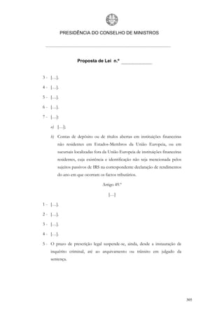 PRESIDÊNCIA DO CONSELHO DE MINISTROS




                  Proposta de Lei n.º


3 - […].

4 - […].

5 - […].

6 - […].

7 - […]:

    a) […];

    b) Contas de depósito ou de títulos abertas em instituições financeiras
       não residentes em Estados-Membros da União Europeia, ou em
       sucursais localizadas fora da União Europeia de instituições financeiras
       residentes, cuja existência e identificação não seja mencionada pelos
       sujeitos passivos de IRS na correspondente declaração de rendimentos
       do ano em que ocorram os factos tributários.

                                 Artigo 49.º

                                    […]

1 - […].

2 - […].

3 - […].

4 - […].

5 - O prazo de prescrição legal suspende-se, ainda, desde a instauração de
    inquérito criminal, até ao arquivamento ou trânsito em julgado da
    sentença.




                                                                                  305
 
