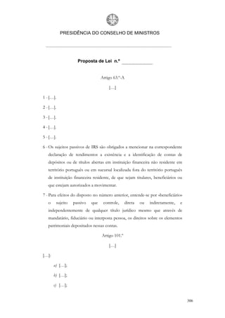 PRESIDÊNCIA DO CONSELHO DE MINISTROS




                    Proposta de Lei n.º


                                  Artigo 63.º-A

                                      […]

1 - […].

2 - […].

3 - […].

4 - […].

5 - […].

6 - Os sujeitos passivos de IRS são obrigados a mencionar na correspondente
   declaração de rendimentos a existência e a identificação de contas de
   depósitos ou de títulos abertas em instituição financeira não residente em
   território português ou em sucursal localizada fora do território português
   de instituição financeira residente, de que sejam titulares, beneficiários ou
   que estejam autorizados a movimentar.

7 - Para efeitos do disposto no número anterior, entende-se por «beneficiário»
   o    sujeito   passivo   que    controle,      direta   ou   indiretamente,   e
   independentemente de qualquer título jurídico mesmo que através de
   mandatário, fiduciário ou interposta pessoa, os direitos sobre os elementos
   patrimoniais depositados nessas contas.

                                  Artigo 101.º

                                      […]

[…]:

       a) […];

       b) […];

       c) […];


                                                                                     306
 
