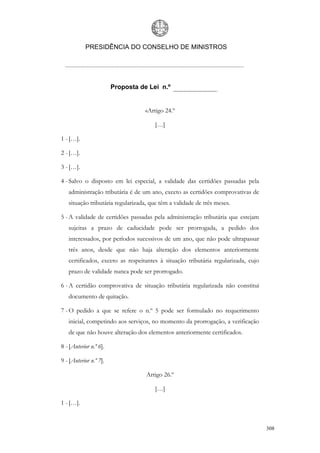PRESIDÊNCIA DO CONSELHO DE MINISTROS




                        Proposta de Lei n.º


                                   «Artigo 24.º

                                      […]

1 - […].

2 - […].

3 - […].

4 - Salvo o disposto em lei especial, a validade das certidões passadas pela
   administração tributária é de um ano, exceto as certidões comprovativas de
   situação tributária regularizada, que têm a validade de três meses.

5 - A validade de certidões passadas pela administração tributária que estejam
   sujeitas a prazo de caducidade pode ser prorrogada, a pedido dos
   interessados, por períodos sucessivos de um ano, que não pode ultrapassar
   três anos, desde que não haja alteração dos elementos anteriormente
   certificados, exceto as respeitantes à situação tributária regularizada, cujo
   prazo de validade nunca pode ser prorrogado.

6 - A certidão comprovativa de situação tributária regularizada não constitui
   documento de quitação.

7 - O pedido a que se refere o n.º 5 pode ser formulado no requerimento
   inicial, competindo aos serviços, no momento da prorrogação, a verificação
   de que não houve alteração dos elementos anteriormente certificados.

8 - [Anterior n.º 6].

9 - [Anterior n.º 7].

                                   Artigo 26.º

                                      […]

1 - […].


                                                                                   308
 