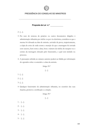 PRESIDÊNCIA DO CONSELHO DE MINISTROS




                    Proposta de Lei n.º


2 - […].

3 - No caso de remessa de petições ou outros documentos dirigidos à
   administração tributária por telefax ou por via eletrónica, considera-se que a
   mesma foi efetuada na data de emissão, servindo de prova, respetivamente,
   a cópia do aviso de onde conste a menção de que a mensagem foi enviada
   com sucesso, bem como a data, hora e número de telefax do receptor ou o
   extrato da mensagem efetuado pelo funcionário, o qual será incluído no
   processo.

4 - A presunção referida no número anterior poderá ser ilidida por informação
   do operador sobre o conteúdo e a data da emissão.

                                  Artigo 35.º

                                      […]

1 - […].

2 - […].

3 - […].

4 - Qualquer funcionário da administração tributária, no exercício das suas
   funções, promove a notificação e a citação.

                                  Artigo 39.º

                                      […]

1 - […].

2 - […].

3 - […].

4 - […].

5 - […].

                                                                                    309
 