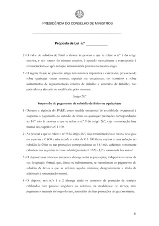 PRESIDÊNCIA DO CONSELHO DE MINISTROS




                           Proposta de Lei n.º


2 - O valor do subsídio de Natal a abonar às pessoas a que se refere o n.º 9 do artigo
   anterior, e nos termos do número anterior, é apurado mensalmente e corresponde à
   remuneração base após redução remuneratória prevista no mesmo artigo.

3 - O regime fixado no presente artigo tem natureza imperativa e excecional, prevalecendo
   sobre quaisquer outras normas, especiais ou excecionais, em contrário e sobre
   instrumentos de regulamentação coletiva de trabalho e contratos de trabalho, não
   podendo ser afastado ou modificado pelos mesmos.

                                          Artigo 28.º

            Suspensão do pagamento de subsídio de férias ou equivalente

1 - Durante a vigência do PAEF, como medida excecional de estabilidade orçamental é
   suspenso o pagamento do subsídio de férias ou quaisquer prestações correspondentes
   ao 14.º mês às pessoas a que se refere o n.º 9 do artigo 26.º, cuja remuneração base
   mensal seja superior a € 1 100.

2 - As pessoas a que se refere o n.º 9 do artigo 26.º, cuja remuneração base mensal seja igual
   ou superior a € 600 e não exceda o valor de € 1 100 ficam sujeitas a uma redução no
   subsídio de férias ou nas prestações correspondentes ao 14.º mês, auferindo o montante
   calculado nos seguintes termos: subsídio/prestações = 1320 - 1,2 x remuneração base mensal.

3 - O disposto nos números anteriores abrange todas as prestações, independentemente da
   sua designação formal, que, direta ou indiretamente, se reconduzam ao pagamento do
   subsídio de férias a que se referem aqueles números, designadamente a título de
   adicionais à remuneração mensal.

4 - O disposto nos n.ºs 1 e 2 abrange ainda os contratos de prestação de serviços
   celebrados com pessoas singulares ou coletivas, na modalidade de avença, com
   pagamentos mensais ao longo do ano, acrescidos de duas prestações de igual montante.




                                                                                                 31
 