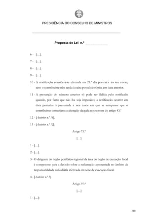 PRESIDÊNCIA DO CONSELHO DE MINISTROS




                        Proposta de Lei n.º


6 - […].

7 - […].

8 - […].

9 - […].

10 - A notificação considera-se efetuada no 25.º dia posterior ao seu envio,
     caso o contribuinte não aceda à caixa postal eletrónica em data anterior.

11 - A presunção do número anterior só pode ser ilidida pelo notificado
     quando, por facto que não lhe seja imputável, a notificação ocorrer em
     data posterior à presumida e nos casos em que se comprove que o
     contribuinte comunicou a alteração daquela nos termos do artigo 43.º

12 - [Anterior n.º 11].

13 - [Anterior n.º 12].

                                   Artigo 75.º

                                      […]

1 - […].

2 - […].

3 - O dirigente do órgão periférico regional da área do órgão de execução fiscal
   é competente para a decisão sobre a reclamação apresentada no âmbito da
   responsabilidade subsidiária efetivada em sede de execução fiscal.

4 - [Anterior n.º 3].

                                   Artigo 97.º

                                      […]

1 - […]:



                                                                                   310
 