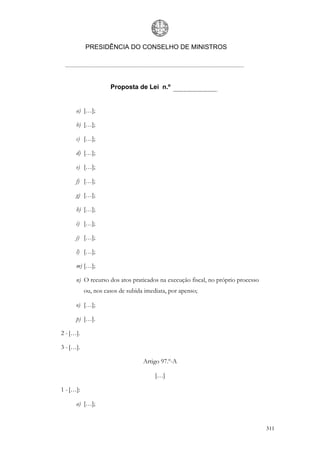 PRESIDÊNCIA DO CONSELHO DE MINISTROS




                     Proposta de Lei n.º


      a) […];

      b) […];

      c) […];

      d) […];

      e) […];

      f) […];

      g) […];

      h) […];

      i) […];

      j) […];

      l) […];

      m) […];

      n) O recurso dos atos praticados na execução fiscal, no próprio processo
           ou, nos casos de subida imediata, por apenso;

      o) […];

      p) […].

2 - […].

3 - […].

                                  Artigo 97.º-A

                                       […]

1 - […]:

      a) […];


                                                                                 311
 