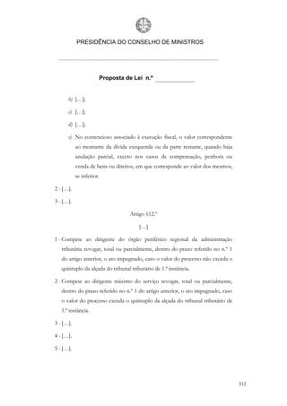 PRESIDÊNCIA DO CONSELHO DE MINISTROS




                          Proposta de Lei n.º


      b) […];

      c) […];

      d) […];

      e) No contencioso associado à execução fiscal, o valor correspondente
           ao montante da dívida exequenda ou da parte restante, quando haja
           anulação parcial, exceto nos casos de compensação, penhora ou
           venda de bens ou direitos, em que corresponde ao valor dos mesmos,
           se inferior.

2 - […].

3 - […].

                                    Artigo 112.º

                                        […]

1 - Compete ao dirigente do órgão periférico regional da administração
   tributária revogar, total ou parcialmente, dentro do prazo referido no n.º 1
   do artigo anterior, o ato impugnado, caso o valor do processo não exceda o
   quíntuplo da alçada do tribunal tributário de 1.ª instância.

2 - Compete ao dirigente máximo do serviço revogar, total ou parcialmente,
   dentro do prazo referido no n.º 1 do artigo anterior, o ato impugnado, caso
   o valor do processo exceda o quíntuplo da alçada do tribunal tributário de
   1.ª instância.

3 - […].

4 - […].

5 - […].




                                                                                  312
 