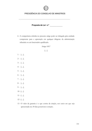 PRESIDÊNCIA DO CONSELHO DE MINISTROS




                    Proposta de Lei n.º




6 - A competência referida no presente artigo pode ser delegada pela entidade
   competente para a apreciação em qualquer dirigente da administração
   tributária ou em funcionário qualificado.

                                  Artigo 169.º

                                      […]

1 - […].

2 - […].

3 - […].

4 - […].

5 - […].

6 - […].

7 - […].

8 - […].

9 - […].

10 - […].

11 - […].

12 - […].

13 - O valor da garantia é o que consta da citação, nos casos em que seja
    apresentada nos 30 dias posteriores à citação.




                                                                                313
 