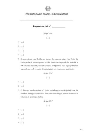 PRESIDÊNCIA DO CONSELHO DE MINISTROS




                    Proposta de Lei n.º


                                      Artigo 170.º

                                          […]

1 - […].

2 - […].

3 - […].

4 - […].

5 - A competência para decidir nos termos do presente artigo é do órgão da
   execução fiscal, exceto quando o valor da dívida exequenda for superior a
   500 unidades de conta, caso em que essa competência é do órgão periférico
   regional, que pode proceder à sua delegação em funcionário qualificado.

                                      Artigo 176.º

                                          […]

1 - […].

2 - […].

3 - O disposto na alínea a) do n.º 1 não prejudica o controlo jurisdicional da
   atividade do órgão de execução fiscal, nos termos legais, caso se mantenha a
   utilidade da apreciação da lide.

                                      Artigo 191.º

                                          […]

1 - […].

2 - […].

3 - […].

4 - […].


                                                                                  314
 