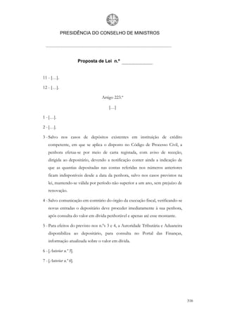 PRESIDÊNCIA DO CONSELHO DE MINISTROS




                        Proposta de Lei n.º


11 - […].

12 - […].

                                  Artigo 223.º

                                      […]

1 - […].

2 - […].

3 - Salvo nos casos de depósitos existentes em instituição de crédito
   competente, em que se aplica o disposto no Código de Processo Civil, a
   penhora efetua-se por meio de carta registada, com aviso de receção,
   dirigida ao depositário, devendo a notificação conter ainda a indicação de
   que as quantias depositadas nas contas referidas nos números anteriores
   ficam indisponíveis desde a data da penhora, salvo nos casos previstos na
   lei, mantendo-se válida por período não superior a um ano, sem prejuízo de
   renovação.

4 - Salvo comunicação em contrário do órgão da execução fiscal, verificando-se
   novas entradas o depositário deve proceder imediatamente à sua penhora,
   após consulta do valor em dívida penhorável e apenas até esse montante.

5 - Para efeitos do previsto nos n.ºs 3 e 4, a Autoridade Tributária e Aduaneira
   disponibiliza ao depositário, para consulta no Portal das Finanças,
   informação atualizada sobre o valor em dívida.

6 - [Anterior n.º 5].

7 - [Anterior n.º 6].




                                                                                   316
 