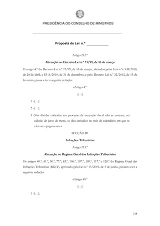 PRESIDÊNCIA DO CONSELHO DE MINISTROS




                           Proposta de Lei n.º


                                         Artigo 212.º

                    Alteração ao Decreto-Lei n.º 73/99, de 16 de março

O artigo 4.º do Decreto-Lei n.º 73/99, de 16 de março, alterados pelas Leis n.ºs 3-B/2010,
de 28 de abril, e 55-A/2010, de 31 de dezembro, e pelo Decreto-Lei n.º 32/2012, de 13 de
fevereiro, passa a ter a seguinte redação:

                                             «Artigo 4.º

                                                […]

      1 - […].

      2 - […].

      3 - Nas dívidas cobradas em processo de execução fiscal não se contam, no
         cálculo de juros de mora, os dias incluídos no mês de calendário em que se
         efetuar o pagamento.»

                                         SECÇÃO III

                                    Infrações Tributárias

                                         Artigo 213.º

                 Alteração ao Regime Geral das Infrações Tributárias

Os artigos 40.º, 41.º, 50.º, 77.º, 83.º, 106.º, 107.º, 109.º, 117.º e 128.º do Regime Geral das
Infrações Tributárias (RGIT), aprovado pela Lei n.º 15/2001, de 5 de junho, passam a ter a
seguinte redação:

                                         «Artigo 40.º

                                                […]

      1 - […].




                                                                                           318
 