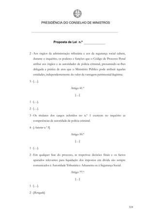 PRESIDÊNCIA DO CONSELHO DE MINISTROS




                        Proposta de Lei n.º


2 - Aos órgãos da administração tributária e aos da segurança social cabem,
   durante o inquérito, os poderes e funções que o Código de Processo Penal
   atribui aos órgãos e às autoridades de polícia criminal, presumindo-se-lhes
   delegada a prática de atos que o Ministério Público pode atribuir àquelas
   entidades, independentemente do valor da vantagem patrimonial ilegítima.

3 - […].

                                   Artigo 41.º

                                      […]

1 - […].

2 - […].

3 - Os titulares dos cargos referidos no n.º 1 exercem no inquérito as
   competências de autoridade de polícia criminal.

4 - [Anterior n.º 3].

                                   Artigo 50.º

                                      […]

1 - […].

2 - Em qualquer fase do processo, as respetivas decisões finais e os factos
   apurados relevantes para liquidação dos impostos em dívida são sempre
   comunicados à Autoridade Tributária e Aduaneira ou à Segurança Social.

                                   Artigo 77.º

                                      […]

1 - […].

2 - [Revogado].



                                                                                 319
 
