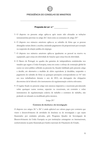 PRESIDÊNCIA DO CONSELHO DE MINISTROS




                         Proposta de Lei n.º


5 - O disposto no presente artigo aplica-se após terem sido efetuadas as reduções
  remuneratórias previstas no artigo 26.º, bem como as constantes do artigo 29.º

6 - O disposto nos números anteriores aplica-se ao subsídio de férias que as pessoas
  abrangidas teriam direito a receber, incluindo pagamentos de proporcionais por cessação
  ou suspensão da relação jurídica de emprego.

7 - O disposto nos números anteriores aplica-se igualmente ao pessoal na reserva ou
  equiparado, quer esteja em efetividade de funções quer esteja fora de efetividade.

8 - O Banco de Portugal, no quadro das garantias de independência estabelecidas nos
  tratados que regem a União Europeia, toma em conta o esforço de contenção global de
  custos no setor público refletido na presente lei, ficando habilitado pelo presente artigo
  a decidir, em alternativa a medidas de efeito equivalente já decididas, suspender o
  pagamento do subsídio de férias ou quaisquer prestações correspondentes ao 14.º mês
  aos seus trabalhadores durante o ano de 2013, em derrogação das obrigações
  decorrentes da lei laboral e dos instrumentos de regulamentação coletiva relevantes.

9 - O regime fixado no presente artigo tem natureza imperativa e excecional, prevalecendo
  sobre quaisquer outras normas, especiais ou excecionais, em contrário e sobre
  instrumentos de regulamentação coletiva de trabalho e contratos de trabalho, não
  podendo ser afastado ou modificado pelos mesmos.

                                       Artigo 29.º

                       Contratos de docência e de investigação

O disposto nos artigos 26.º e 28.º é ainda aplicável aos valores pagos por contratos que
visem o desenvolvimento de atividades de docência ou de investigação e que sejam
financiados por entidades privadas, pelo Programa Quadro de Investigação &
Desenvolvimento da União Europeia ou por instituições estrangeiras ou internacionais,
exclusivamente na parte financiada por fundos nacionais do Orçamento do Estado.




                                                                                         32
 