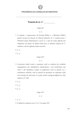 PRESIDÊNCIA DO CONSELHO DE MINISTROS




                    Proposta de Lei n.º


                                   Artigo 83.º

                                       […]

1 - O arguido, o representante da Fazenda Pública e o Ministério Público
   podem recorrer da decisão do tribunal tributário de 1.ª instância para o
   Tribunal Central Administrativo, exceto se o valor da coima aplicada não
   ultrapassar um quarto da alçada fixada para os tribunais judiciais de 1.ª
   instância e não for aplicada sanção acessória.

2 - […].

3 - […].

                                   Artigo 106.º

                                       […]

1 - Constituem fraude contra a segurança social as condutas das entidades
   empregadoras, dos trabalhadores independentes e dos beneficiários que
   visem a não liquidação, entrega ou pagamento, total ou parcial, ou o
   recebimento indevido, total ou parcial, de prestações de segurança social
   com intenção de obter para si ou para outrem vantagem ilegítima de valor
   superior a € 3 500.

2 - […].

3 - […].

4 - […].

                                   Artigo 107.º

                                       […]

1 - […].

2 - É aplicável o disposto nos n.ºs 4 e 7 do artigo 105.º


                                                                               320
 
