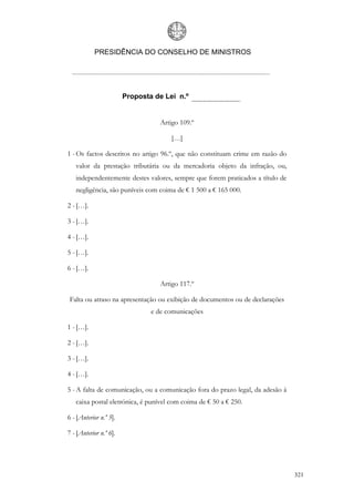 PRESIDÊNCIA DO CONSELHO DE MINISTROS




                        Proposta de Lei n.º


                                   Artigo 109.º

                                       […]

1 - Os factos descritos no artigo 96.º, que não constituam crime em razão do
   valor da prestação tributária ou da mercadoria objeto da infração, ou,
   independentemente destes valores, sempre que forem praticados a título de
   negligência, são puníveis com coima de € 1 500 a € 165 000.

2 - […].

3 - […].

4 - […].

5 - […].

6 - […].

                                   Artigo 117.º

 Falta ou atraso na apresentação ou exibição de documentos ou de declarações
                                e de comunicações

1 - […].

2 - […].

3 - […].

4 - […].

5 - A falta de comunicação, ou a comunicação fora do prazo legal, da adesão à
   caixa postal eletrónica, é punível com coima de € 50 a € 250.

6 - [Anterior n.º 5].

7 - [Anterior n.º 6].




                                                                                321
 