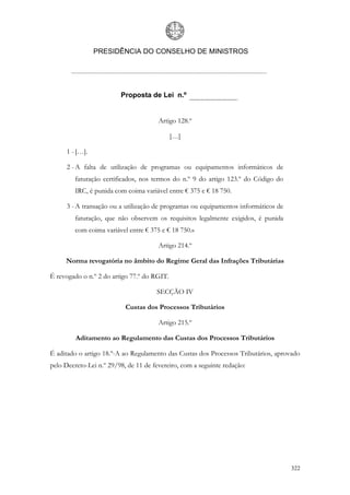 PRESIDÊNCIA DO CONSELHO DE MINISTROS




                         Proposta de Lei n.º


                                       Artigo 128.º

                                             […]

      1 - […].

      2 - A falta de utilização de programas ou equipamentos informáticos de
         faturação certificados, nos termos do n.º 9 do artigo 123.º do Código do
         IRC, é punida com coima variável entre € 375 e € 18 750.

      3 - A transação ou a utilização de programas ou equipamentos informáticos de
         faturação, que não observem os requisitos legalmente exigidos, é punida
         com coima variável entre € 375 e € 18 750.»

                                       Artigo 214.º

     Norma revogatória no âmbito do Regime Geral das Infrações Tributárias

É revogado o n.º 2 do artigo 77.º do RGIT.

                                      SECÇÃO IV

                           Custas dos Processos Tributários

                                       Artigo 215.º

         Aditamento ao Regulamento das Custas dos Processos Tributários

É aditado o artigo 18.º-A ao Regulamento das Custas dos Processos Tributários, aprovado
pelo Decreto-Lei n.º 29/98, de 11 de fevereiro, com a seguinte redação:




                                                                                     322
 