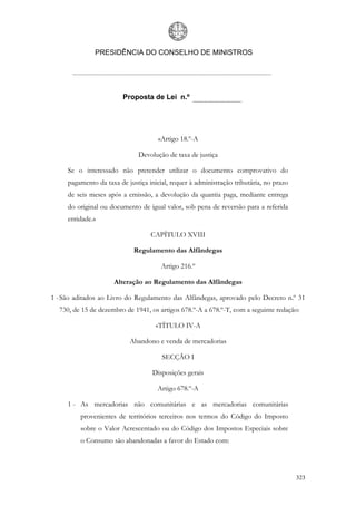 PRESIDÊNCIA DO CONSELHO DE MINISTROS




                         Proposta de Lei n.º




                                      «Artigo 18.º-A

                              Devolução de taxa de justiça

     Se o interessado não pretender utilizar o documento comprovativo do
     pagamento da taxa de justiça inicial, requer à administração tributária, no prazo
     de seis meses após a emissão, a devolução da quantia paga, mediante entrega
     do original ou documento de igual valor, sob pena de reversão para a referida
     entidade.»

                                   CAPÍTULO XVIII

                             Regulamento das Alfândegas

                                       Artigo 216.º

                     Alteração ao Regulamento das Alfândegas

1 - São aditados ao Livro do Regulamento das Alfândegas, aprovado pelo Decreto n.º 31
  730, de 15 de dezembro de 1941, os artigos 678.º-A a 678.º-T, com a seguinte redação:

                                     «TÍTULO IV-A

                           Abandono e venda de mercadorias

                                       SECÇÃO I

                                    Disposições gerais

                                      Artigo 678.º-A

     1 - As mercadorias não comunitárias e as mercadorias comunitárias
         provenientes de territórios terceiros nos termos do Código do Imposto
         sobre o Valor Acrescentado ou do Código dos Impostos Especiais sobre
         o Consumo são abandonadas a favor do Estado com:




                                                                                         323
 