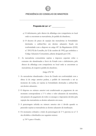 PRESIDÊNCIA DO CONSELHO DE MINISTROS




                   Proposta de Lei n.º


     a) O deferimento, pelo diretor da alfândega com competência no local
        onde se encontram as mercadorias, do pedido de abandono;

     b) O decurso do prazo de sujeição das mercadorias às formalidades
        destinadas a atribuir-lhes um destino aduaneiro fixado em
        conformidade com o disposto no artigo 49.º do Regulamento (CEE)
        n.º 2913/92 do Conselho, de 12 de outubro de 1992, que estabelece o
        Código Aduaneiro Comunitário, adiante designado por CAC.

2 - As mercadorias comunitárias sujeitas a impostos especiais sobre o
    consumo são abandonadas a favor do Estado com o deferimento, pelo
    diretor da alfândega com competência no local onde se encontram as
    mercadorias, do respetivo pedido de abandono.

                               Artigo 678.º-B

1 - As mercadorias abandonadas a favor do Estado em conformidade com a
  alínea b) do artigo anterior podem, a pedido do interessado e até ao
  momento da venda, ser sujeitas às formalidades destinadas a atribuir-lhes
  um destino aduaneiro.

2 - O disposto no número anterior está condicionado ao pagamento de um
  montante correspondente a 5 % sobre o valor aduaneiro da mercadoria,
  sem prejuízo do pagamento de todos os encargos e imposições devidos pela
  sujeição das mercadorias ao destino aduaneiro em causa.

3 - A percentagem referida no número anterior não é devida quando se
  pretender sujeitar as mercadorias ao destino aduaneiro de inutilização.

4 - Os montantes cobrados a título da percentagem de 5 % prevista no n.º 2
  são divididos e distribuídos nos seguintes termos:

     a) 50 % para o Estado;



                                                                              324
 