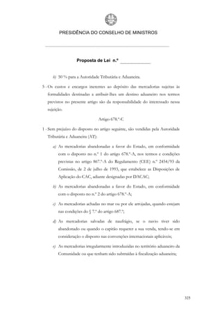 PRESIDÊNCIA DO CONSELHO DE MINISTROS




                   Proposta de Lei n.º


     b) 50 % para a Autoridade Tributária e Aduaneira.

5 - Os custos e encargos inerentes ao depósito das mercadorias sujeitas às
  formalidades destinadas a atribuir-lhes um destino aduaneiro nos termos
  previstos no presente artigo são da responsabilidade do interessado nessa
  sujeição.

                                 Artigo 678.º-C

1 - Sem prejuízo do disposto no artigo seguinte, são vendidas pela Autoridade
  Tributária e Aduaneira (AT):

     a) As mercadorias abandonadas a favor do Estado, em conformidade
        com o disposto no n.º 1 do artigo 678.º-A, nos termos e condições
        previstas no artigo 867.º-A do Regulamento (CEE) n.º 2454/93 da
        Comissão, de 2 de julho de 1993, que estabelece as Disposições de
        Aplicação do CAC, adiante designadas por DACAC;

     b) As mercadorias abandonadas a favor do Estado, em conformidade
        com o disposto no n.º 2 do artigo 678.º-A;

     c) As mercadorias achadas no mar ou por ele arrojadas, quando estejam
        nas condições do § 7.º do artigo 687.º;

     d) As mercadorias salvadas de naufrágio, se o navio tiver sido
        abandonado ou quando o capitão requerer a sua venda, tendo-se em
        consideração o disposto nas convenções internacionais aplicáveis;

     e) As mercadorias irregularmente introduzidas no território aduaneiro da
        Comunidade ou que tenham sido subtraídas à fiscalização aduaneira;




                                                                                325
 