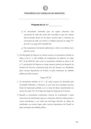 PRESIDÊNCIA DO CONSELHO DE MINISTROS




                   Proposta de Lei n.º


     f) As mercadorias, declaradas para um regime aduaneiro, cuja
        autorização de saída não tenha sido concedida ou que não tenham
        sido levantadas dentro de um prazo razoável após a concessão da
        autorização de saída, nos termos e condições previstas no artigo 75.º
        do CAC e no artigo 250.º das DACAC;

     g) Em cumprimento de decisão judicial para o efeito e nos demais casos
        previstos na lei.

2 - Em derrogação do disposto no número anterior, as mercadorias referidas na
  alínea a) do n.º 1, sob condição de cumprimento do disposto no artigo
  867.º-A das DACAC, bem como as mercadorias referidas na alínea b) do
  n.º 1, sem prejuízo do disposto no artigo seguinte, podem, por despacho do
  membro do Governo responsável pela área das finanças, ser distribuídas
  pelos serviços dependentes do Estado ou pelas instituições de utilidade
  pública que deles careçam.

                                 Artigo 678.º-D

1 - As mercadorias referidas no n.º 1 do artigo anterior são destruídas pela
  Autoridade Tributária e Aduaneira, se, por força da sua própria natureza,
  forem de importação proibida ou se se tratar de tabaco manufaturado nos
  termos do artigo 113.º do Código dos Impostos Especiais de Consumo.

2 - Quando as mercadorias constituírem corrente de contrabando e sejam
  insuscetíveis de identificação rigorosa e claramente distintiva relativamente a
  outras mercadorias, a sua venda não terá lugar, devendo ser objeto de
  distribuição, nos termos legais, pelos serviços dependentes do Estado ou
  pelas instituições de utilidade pública.




                                                                                    326
 
