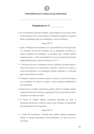 PRESIDÊNCIA DO CONSELHO DE MINISTROS




                      Proposta de Lei n.º


3 - Se as mercadorias estiverem avariadas, a percentagem da avaria, para efeitos
   de determinação do seu valor aduaneiro, é fixada por despacho do respetivo
   diretor da alfândega tendo em consideração a nota de verificação.

                                 Artigo 678.º-F

1 - Após a verificação da mercadoria e caso seja justificado e possível, procede-
   se à formação de lotes de harmonia com as designações comerciais, os
   valores conferidos às mercadorias e as instruções que a unidade orgânica
   competente para a venda de mercadorias tiver por conveniente determinar,
   designadamente para os efeitos do disposto no n.º 5.

2 - A descrição dos lotes é registada na nota de verificação, devendo indicar o
   número de processo, as contramarcas, as marcas, o número de volumes, o
   nome do proprietário e ou consignatário, quando conhecidos, e o valor pela
   qual as mercadorias vão à praça.

3 - Cumprido o disposto no número anterior, a cada lote é aposta uma etiqueta
   com a indicação do número de registo e outros elementos identificativos
   das mercadorias.

4 - Sempre que se considere conveniente, poderá o diretor da unidade orgânica
   competente, proceder à junção ou separação de lotes de mercadorias que se
   encontrem na situação de venda.

5 - O diretor da unidade orgânica competente determina, de entre as
   mercadorias destinadas a comércio, quais as que só podem ser arrematadas
   por comerciantes do ramo respetivo.

                                Artigo 678.º-G

1 - A venda das mercadorias é efetuada pela unidade orgânica competente,
   ficando as mesmas depositadas, preferencialmente, no local em que se
   encontrem.


                                                                                    328
 