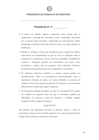 PRESIDÊNCIA DO CONSELHO DE MINISTROS




                    Proposta de Lei n.º


2 - O diretor da unidade orgânica competente pode, sempre que as
   caraterísticas e tipologia das mercadorias assim o imponham, determinar
   que as mesmas sejam removidas e depositadas em outro local que melhor
   salvaguarde os interesses do Estado tendo em vista a sua venda, afetação ou
   inutilização.

3 - Quando se verifique a remessa de mercadorias para o armazém de leilões,
   estas devem ser acompanhadas de guia ou nota de verificação onde se
   mencionem as contramarcas, marcas, números, quantidade e qualidade dos
   volumes, a designação genérica das mercadorias, seus pesos, valor,
   procedência e origem, além de quaisquer outros elementos distintivos
   constantes da documentação que tiver acompanhado a mercadoria.

4 - Os elementos distintivos referidos no número anterior podem ser,
   alternativamente, objeto de procedimentos desmaterializados, como a
   transmissão eletrónica de dados, nos termos definidos em portaria do
   membro do Governo responsável pela área das finanças ou por instruções
   administrativas emitidas pelo órgão competente.

5 - As mercadorias referidas nas alíneas c) e d) do n.º 1 do artigo 678.º-C podem
   ser vendidas nos próprios locais em que se encontrem quando, por
   dificuldades ou excessivos custos de transporte, a unidade orgânica
   competente assim o julgue conveniente.

                                Artigo 678.º-H

Sem prejuízo das disposições previstas na presente secção, a venda de
mercadorias é feita por meio de leilão eletrónico nos termos da Secção IX do
Código de Procedimento e de Processo Tributário.




                                                                                    329
 