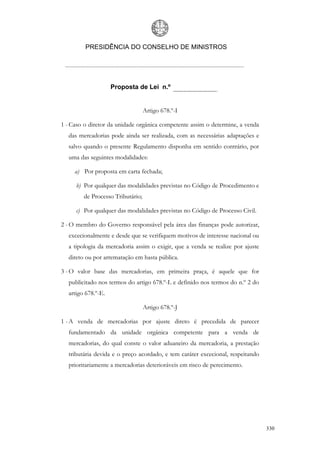 PRESIDÊNCIA DO CONSELHO DE MINISTROS




                    Proposta de Lei n.º


                                  Artigo 678.º-I

1 - Caso o diretor da unidade orgânica competente assim o determine, a venda
  das mercadorias pode ainda ser realizada, com as necessárias adaptações e
  salvo quando o presente Regulamento disponha em sentido contrário, por
  uma das seguintes modalidades:

     a) Por proposta em carta fechada;

     b) Por qualquer das modalidades previstas no Código de Procedimento e
        de Processo Tributário;

     c) Por qualquer das modalidades previstas no Código de Processo Civil.

2 - O membro do Governo responsável pela área das finanças pode autorizar,
  excecionalmente e desde que se verifiquem motivos de interesse nacional ou
  a tipologia da mercadoria assim o exigir, que a venda se realize por ajuste
  direto ou por arrematação em hasta pública.

3 - O valor base das mercadorias, em primeira praça, é aquele que for
  publicitado nos termos do artigo 678.º-L e definido nos termos do n.º 2 do
  artigo 678.º-E.

                                  Artigo 678.º-J

1 - A venda de mercadorias por ajuste direto é precedida de parecer
  fundamentado da unidade orgânica competente para a venda de
  mercadorias, do qual conste o valor aduaneiro da mercadoria, a prestação
  tributária devida e o preço acordado, e tem caráter excecional, respeitando
  prioritariamente a mercadorias deterioráveis em risco de perecimento.




                                                                                330
 
