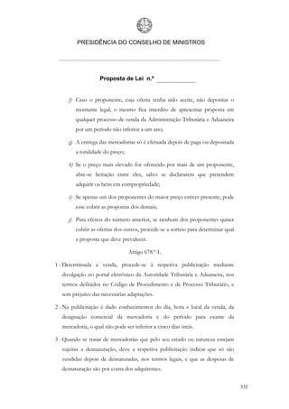 PRESIDÊNCIA DO CONSELHO DE MINISTROS




                   Proposta de Lei n.º


     f) Caso o proponente, cuja oferta tenha sido aceite, não depositar o
        montante legal, o mesmo fica interdito de apresentar proposta em
        qualquer processo de venda da Administração Tributária e Aduaneira
        por um período não inferior a um ano;

     g) A entrega das mercadorias só é efetuada depois de paga ou depositada
        a totalidade do preço;

     h) Se o preço mais elevado for oferecido por mais de um proponente,
        abre-se licitação entre eles, salvo se declararem que pretendem
        adquirir os bens em compropriedade;

     i) Se apenas um dos proponentes do maior preço estiver presente, pode
        esse cobrir as propostas dos demais;

     j) Para efeitos do número anterior, se nenhum dos proponentes quiser
        cobrir as ofertas dos outros, procede-se a sorteio para determinar qual
        a proposta que deve prevalecer.

                                 Artigo 678.º-L

1 - Determinada a venda, procede-se à respetiva publicitação mediante
  divulgação no portal eletrónico da Autoridade Tributária e Aduaneira, nos
  termos definidos no Código de Procedimento e de Processo Tributário, e
  sem prejuízo das necessárias adaptações.

2 - Na publicitação é dado conhecimentos do dia, hora e local da venda, da
  designação comercial da mercadoria e do período para exame da
  mercadoria, o qual não pode ser inferior a cinco dias úteis.

3 - Quando se tratar de mercadorias que pelo seu estado ou natureza estejam
  sujeitas a desnaturação, deve a respetiva publicitação indicar que só são
  vendidas depois de desnaturadas, nos termos legais, e que as despesas de
  desnaturação são por conta dos adquirentes.


                                                                                  332
 