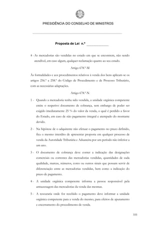 PRESIDÊNCIA DO CONSELHO DE MINISTROS




                   Proposta de Lei n.º


4 - As mercadorias são vendidas no estado em que se encontrem, não sendo
   atendível, em caso algum, qualquer reclamação quanto ao seu estado.

                                 Artigo 678.º-M

Às formalidades e aos procedimentos relativos à venda dos bens aplicam-se os
artigos 256.º a 258.º do Código de Procedimento e de Processo Tributário,
com as necessárias adaptações.

                                 Artigo 678.º-N

1 - Quando a mercadoria tenha sido vendida, a unidade orgânica competente
    emite o respetivo documento de cobrança, sem embargo de poder ser
    exigido imediatamente 25 % do valor da venda, o qual é perdido a favor
    do Estado, em caso de não pagamento integral e atempado do montante
    devido.

2 - Na hipótese de o adquirente não efetuar o pagamento no prazo definido,
    fica o mesmo interdito de apresentar proposta em qualquer processo de
    venda da Autoridade Tributária e Aduaneira por um período não inferior a
    um ano.

3 - O documento de cobrança deve conter a indicação das designações
    comerciais ou correntes das mercadorias vendidas, quantidades de cada
    qualidade, marcas, números, cores ou outros sinais que possam servir de
    diferenciação entre as mercadorias vendidas, bem como a indicação do
    prazo de pagamento.

4 - A unidade orgânica competente informa a pessoa responsável pela
    armazenagem das mercadorias da venda das mesmas.

5 - A tesouraria onde for recebido o pagamento deve informar a unidade
    orgânica competente para a venda do mesmo, para efeitos de apuramento
    e encerramento do procedimento de venda.


                                                                               333
 