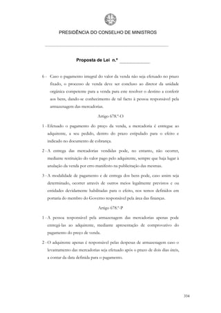 PRESIDÊNCIA DO CONSELHO DE MINISTROS




                  Proposta de Lei n.º


6 - Caso o pagamento integral do valor da venda não seja efetuado no prazo
    fixado, o processo de venda deve ser concluso ao diretor da unidade
    orgânica competente para a venda para este resolver o destino a conferir
    aos bens, dando-se conhecimento de tal facto à pessoa responsável pela
    armazenagem das mercadorias.

                              Artigo 678.º-O

1 - Efetuado o pagamento do preço da venda, a mercadoria é entregue ao
  adquirente, a seu pedido, dentro do prazo estipulado para o efeito e
  indicado no documento de cobrança.

2 - A entrega das mercadorias vendidas pode, no entanto, não ocorrer,
  mediante restituição do valor pago pelo adquirente, sempre que haja lugar à
  anulação da venda por erro manifesto na publicitação das mesmas.

3 - A modalidade de pagamento e de entrega dos bens pode, caso assim seja
  determinado, ocorrer através de outros meios legalmente previstos e ou
  entidades devidamente habilitadas para o efeito, nos temos definidos em
  portaria do membro do Governo responsável pela área das finanças.

                              Artigo 678.º-P

1 - A pessoa responsável pela armazenagem das mercadorias apenas pode
  entregá-las ao adquirente, mediante apresentação de comprovativo do
  pagamento do preço de venda.

2 - O adquirente apenas é responsável pelas despesas de armazenagem caso o
  levantamento das mercadorias seja efetuado após o prazo de dois dias úteis,
  a contar da data definida para o pagamento.




                                                                                334
 