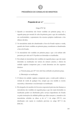 PRESIDÊNCIA DO CONSELHO DE MINISTROS




                      Proposta de Lei n.º


                                Artigo 678.º-Q

1 - Quando as mercadorias não forem vendidas em primeira praça, vão a
  segunda praça por metade do valor da primeira, para o que são atualizados,
  em conformidade, o apuramento dos recursos próprios tradicionais e dos
  tributos devidos.

2 - As mercadorias ainda não abandonadas a favor do Estado sujeitas a venda,
  quando não forem vendidas em primeira praça, consideram-se abandonadas
  a favor do Estado.

3 - As mercadorias não vendidas em primeira praça e que a ela tenham sido
  presentes por valor até € 10 podem ser destruídas ou inutilizadas.

4 - Em relação às mercadorias não vendidas em segunda praça e que não sejam
  destruídas ou inutilizadas nos termos do número anterior, o diretor da
  unidade orgânica competente para a venda determina um dos seguintes
  destinos:

     a) Terceira praça, por 25 % do valor base atribuído em primeira praça;

     b) Destruição ou inutilização.

5 - O diretor da unidade orgânica competente para a venda pode ordenar a
  retirada de venda de qualquer lote, sempre que essa medida se mostre
  necessária, e determinar a sua destruição ou inutilização.

6 - Por despacho do membro do Governo responsável pela área das finanças as
  mercadorias não vendidas em segunda praça e que não sejam destruídas ou
  inutilizadas podem ser distribuídas pelos serviços dependentes do Estado
  ou pelas instituições de utilidade pública que deles careçam e, tratando-se de
  mercadorias referidas na alínea a) do n.º 1 do artigo 678.º-C, essa
  distribuição está sujeita às condições previstas no artigo 867.º-A das
  DACAC.


                                                                                   335
 