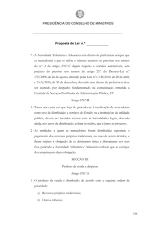 PRESIDÊNCIA DO CONSELHO DE MINISTROS




                   Proposta de Lei n.º


7 - A Autoridade Tributária e Aduaneira tem direito de preferência sempre que
  as mercadorias a que se refere o número anterior ou previstas nos termos
  do n.º 2 do artigo 278.º-C digam respeito a veículos automóveis, sem
  prejuízo do previsto nos termos do artigo 23.º do Decreto-Lei n.º
  170/2008, de 26 de agosto, alterado pelas Leis n.ºs 3-B/2010, de 28 de abril,
  e 55-A/2010, de 30 de dezembro, devendo esse direito de preferência deve
  ser exercido por despacho fundamentado na comunicação remetida à
  Entidade de Serviços Partilhados da Administração Pública, I.P.

                               Artigo 678.º-R

1 - Tanto nos casos em que haja de proceder-se à inutilização de mercadorias
  como nos de distribuição a serviços do Estado ou a instituições de utilidade
  pública, devem ser lavrados termos com as formalidades legais, devendo
  ainda, nos casos de distribuição, cobrar-se recibo, que é junto ao processo.

2 - As entidades a quem as mercadorias forem distribuídas suportam o
  pagamento dos recursos próprios tradicionais, no caso de serem devidos, e
  ficam sujeitas à obrigação de as destinarem única e diretamente aos seus
  fins, podendo a Autoridade Tributária e Aduaneira ordenar que se averigue
  do cumprimento desta obrigação.

                                SECÇÃO III

                        Produto da venda e despesas

                                Artigo 678.º-S

1 - O produto da venda é distribuído de acordo com a seguinte ordem de
  prioridade:

     a) Recursos próprios tradicionais;

     b) Outros tributos;



                                                                                  336
 